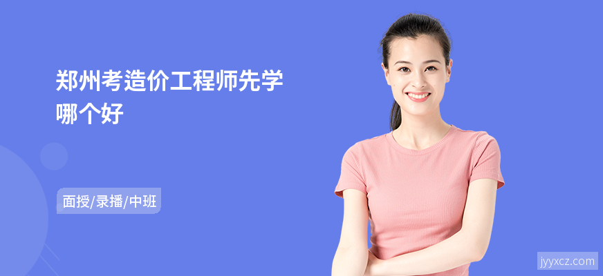 郑州考造价工程师先学哪个好